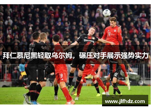 拜仁慕尼黑轻取乌尔姆，碾压对手展示强势实力