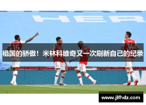 祖国的骄傲！米林科维奇又一次刷新自己的纪录