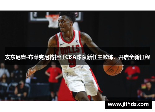 安东尼奥-布莱克尼将担任CBA球队新任主教练，开启全新征程