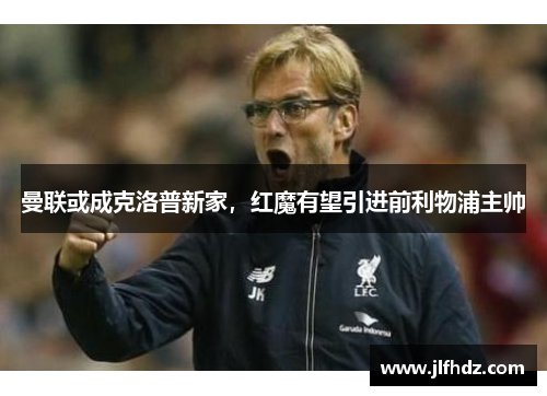 曼联或成克洛普新家，红魔有望引进前利物浦主帅