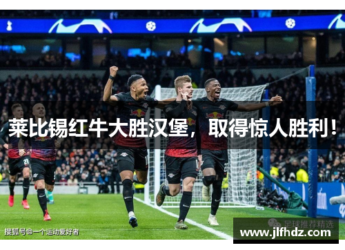 莱比锡红牛大胜汉堡，取得惊人胜利！