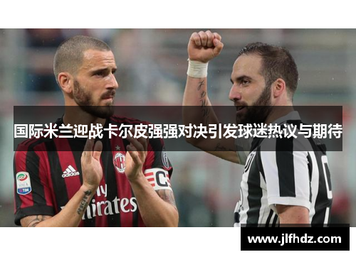 国际米兰迎战卡尔皮强强对决引发球迷热议与期待