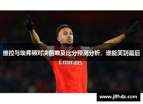 维拉与埃弗顿对决前瞻及比分预测分析，谁能笑到最后