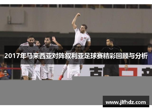 2017年马来西亚对阵叙利亚足球赛精彩回顾与分析