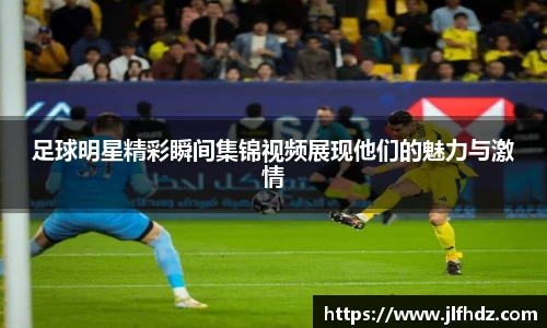 足球明星精彩瞬间集锦视频展现他们的魅力与激情