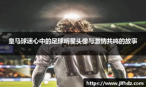 皇马球迷心中的足球明星头像与激情共鸣的故事